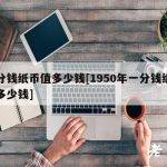一分钱纸币值多少钱[1950年一分钱纸币值多少钱]