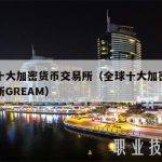 全球十大加密货币交易所（全球十大加密货币交易所GREAM）