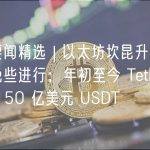 每周要闻精选 | 以太坊坎昆升级预计今年晚些进行；年初至今 Tether 已增发 150 亿美元 USDT