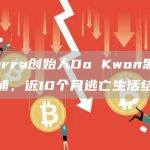 Terra创始人Do Kwon黑山被捕，近10个月逃亡生活结束