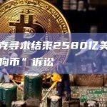 马斯克寻求结束2580亿美元的“狗狗币”诉讼