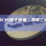 美国4月CPI低于预期，美股三大指数集体高开