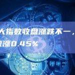 美股三大指数收盘涨跌不一，标普500指数涨0.45%