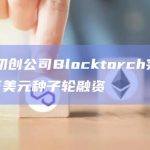 德国初创公司Blocktorch完成420万美元种子轮融资