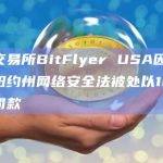 加密交易所BitFlyer USA因未能满足纽约州网络安全法被处以120万美元罚款