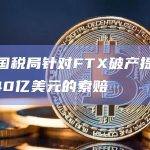 美国国税局针对FTX破产提出价值440亿美元的索赔