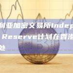 澳大利亚加密交易所Independent Reserve计划在香港设立办事处