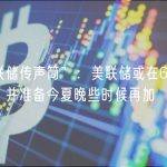 “美联储传声筒”：美联储或在6月跳过加息，并准备今夏晚些时候再加