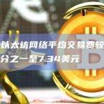 数据：以太坊网络平均交易费较上月下降约三分之一至7.34美元