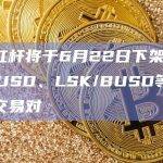 币安杠杆将于6月22日下架FARM/BUSD、LSK/BUSD等逐仓杠杆交易对
