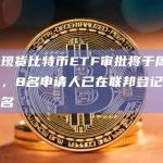 美国现货比特币ETF审批将于周三启动，8名申请人已在联邦登记册上被提名
