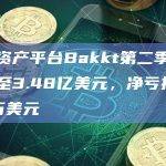 数字资产平台Bakkt第二季度收入增至3.48亿美元，净亏损5050万美元