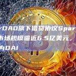 MakerDAO旗下借贷协议Spark Protocol市场规模逼近6.5亿美元，95%借出资产为DAI
