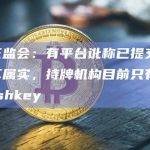 香港证监会：有平台讹称已提交牌照申请不属实，持牌机构目前只有OSL和Hashkey