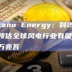 Volcano Energy：到2023年底预估全球风电行业有望达到一百万兆瓦