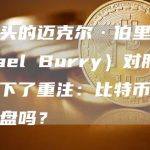 大空头的迈克尔·伯里（Michael Burry）对股市崩盘下了重注：比特币会跟随崩盘吗？