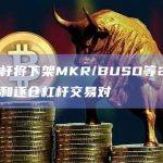 币安杠杆将下架MKR/BUSD等20个全仓杠杆和逐仓杠杆交易对