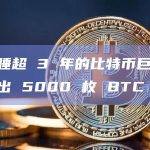 某沉睡超 3 年的比特币巨鲸地址转出 5000 枚 BTC