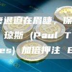 经济衰退迫在眉睫，保罗·都铎·琼斯 (Paul Tudor Jones) 加倍押注 BTC
