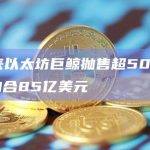 2月以来以太坊巨鲸抛售超500万枚ETH，约合85亿美元