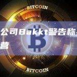 加密货币公司Bakkt警告称其可能无法继续经营